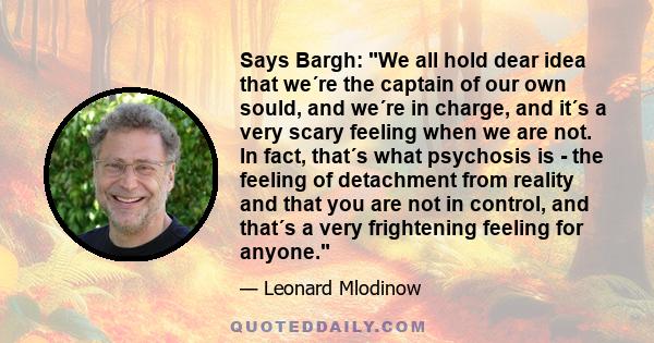 Says Bargh: We all hold dear idea that we´re the captain of our own sould, and we´re in charge, and it´s a very scary feeling when we are not. In fact, that´s what psychosis is - the feeling of detachment from reality