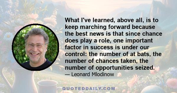 What I've learned, above all, is to keep marching forward because the best news is that since chance does play a role, one important factor in success is under our control: the number of at bats, the number of chances