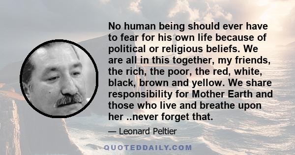 No human being should ever have to fear for his own life because of political or religious beliefs. We are all in this together, my friends, the rich, the poor, the red, white, black, brown and yellow. We share