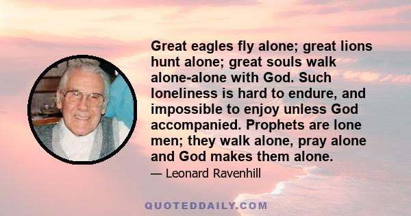 Great eagles fly alone; great lions hunt alone; great souls walk alone-alone with God. Such loneliness is hard to endure, and impossible to enjoy unless God accompanied. Prophets are lone men; they walk alone, pray