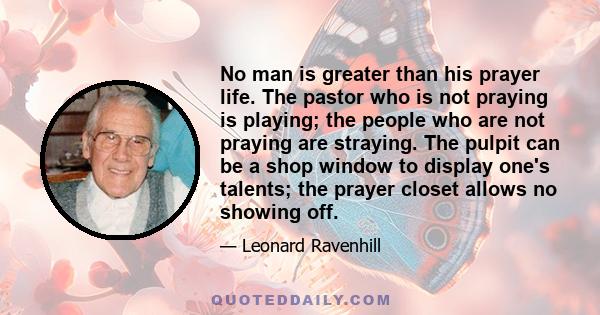 No man is greater than his prayer life. The pastor who is not praying is playing; the people who are not praying are straying. We have many organizers, but few agonizers; many players and payers, few pray-ers; many