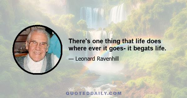 There's one thing that life does where ever it goes- it begats life.