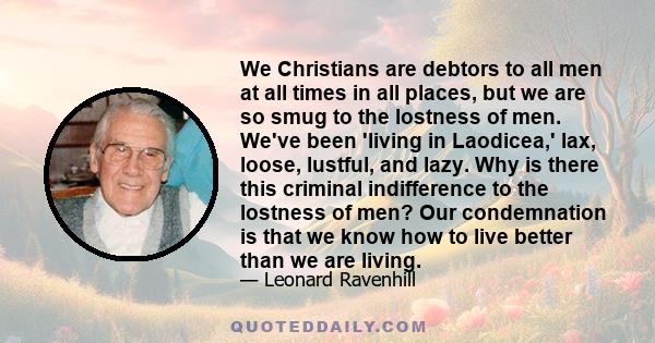 We Christians are debtors to all men at all times in all places, but we are so smug to the lostness of men. We've been 'living in Laodicea,' lax, loose, lustful, and lazy. Why is there this criminal indifference to the