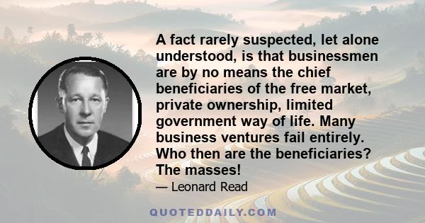 A fact rarely suspected, let alone understood, is that businessmen are by no means the chief beneficiaries of the free market, private ownership, limited government way of life. Many business ventures fail entirely. Who 