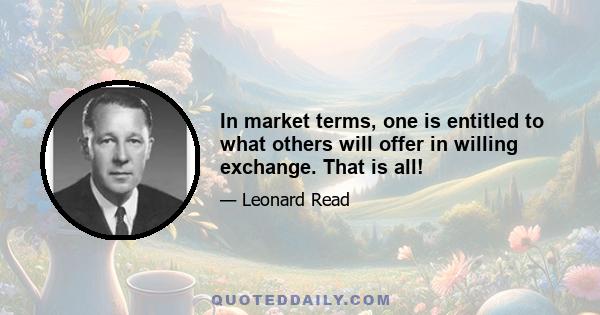 In market terms, one is entitled to what others will offer in willing exchange. That is all!