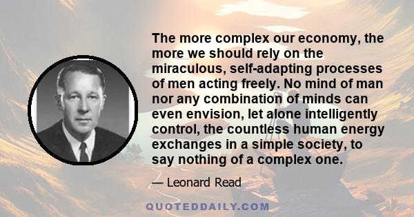 The more complex our economy, the more we should rely on the miraculous, self-adapting processes of men acting freely. No mind of man nor any combination of minds can even envision, let alone intelligently control, the