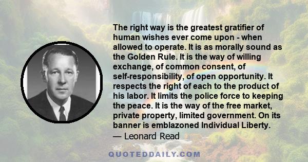 The right way is the greatest gratifier of human wishes ever come upon - when allowed to operate. It is as morally sound as the Golden Rule. It is the way of willing exchange, of common consent, of self-responsibility,