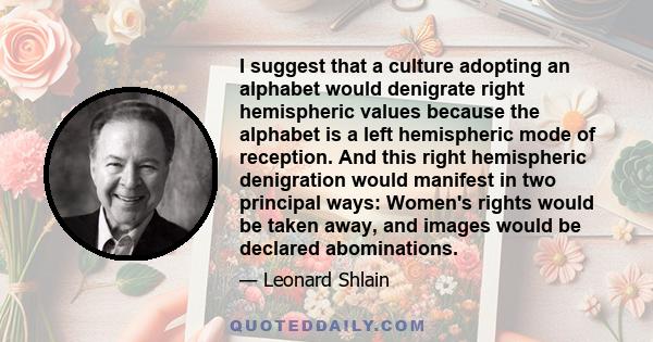 I suggest that a culture adopting an alphabet would denigrate right hemispheric values because the alphabet is a left hemispheric mode of reception. And this right hemispheric denigration would manifest in two principal 