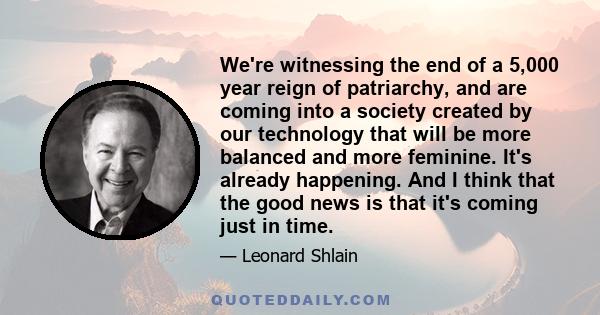 We're witnessing the end of a 5,000 year reign of patriarchy, and are coming into a society created by our technology that will be more balanced and more feminine. It's already happening. And I think that the good news