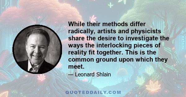 While their methods differ radically, artists and physicists share the desire to investigate the ways the interlocking pieces of reality fit together. This is the common ground upon which they meet.