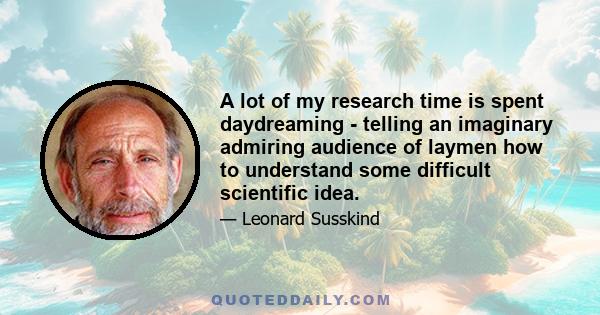 A lot of my research time is spent daydreaming - telling an imaginary admiring audience of laymen how to understand some difficult scientific idea.