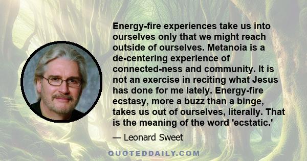 Energy-fire experiences take us into ourselves only that we might reach outside of ourselves. Metanoia is a de-centering experience of connected-ness and community. It is not an exercise in reciting what Jesus has done