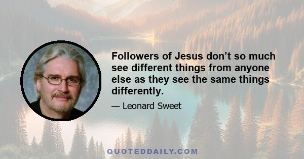 Followers of Jesus don’t so much see different things from anyone else as they see the same things differently.