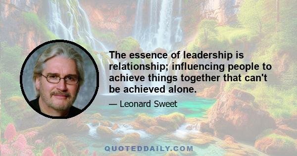 The essence of leadership is relationship; influencing people to achieve things together that can't be achieved alone.