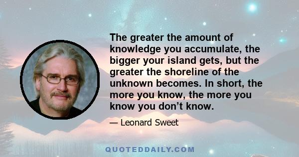 The greater the amount of knowledge you accumulate, the bigger your island gets, but the greater the shoreline of the unknown becomes. In short, the more you know, the more you know you don’t know.