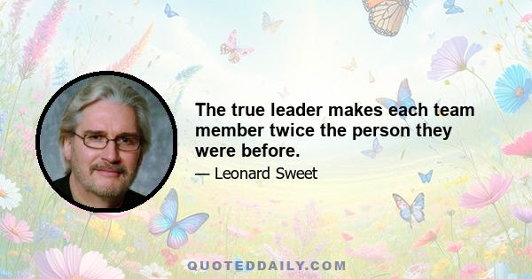 The true leader makes each team member twice the person they were before.