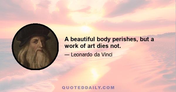 A beautiful body perishes, but a work of art dies not.