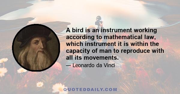 A bird is an instrument working according to mathematical law, which instrument it is within the capacity of man to reproduce with all its movements, but not with a corresponding degree of strength, though it is