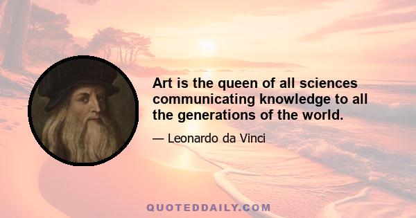 Art is the queen of all sciences communicating knowledge to all the generations of the world.