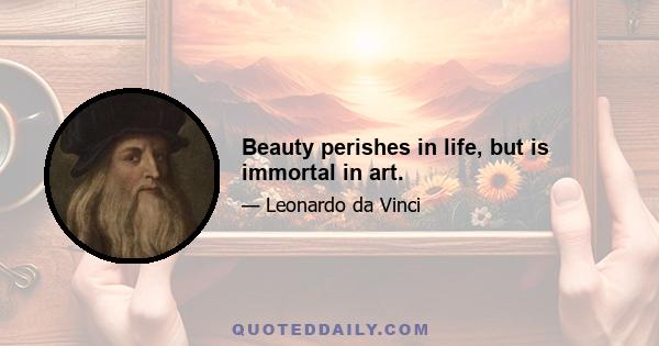 Beauty perishes in life, but is immortal in art.