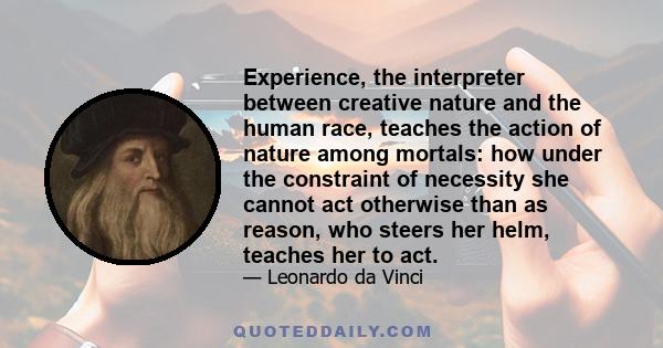 Experience, the interpreter between creative nature and the human race, teaches the action of nature among mortals: how under the constraint of necessity she cannot act otherwise than as reason, who steers her helm,