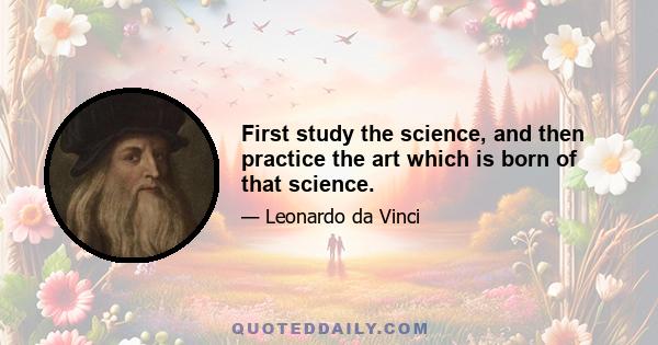 First study the science, and then practice the art which is born of that science.