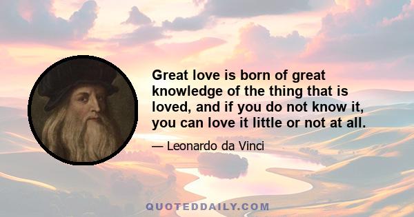 Great love is born of great knowledge of the thing that is loved, and if you do not know it, you can love it little or not at all.