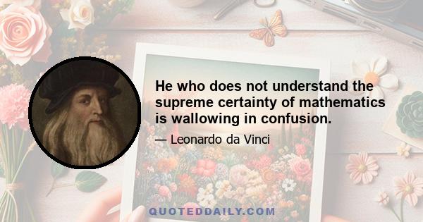 He who does not understand the supreme certainty of mathematics is wallowing in confusion.