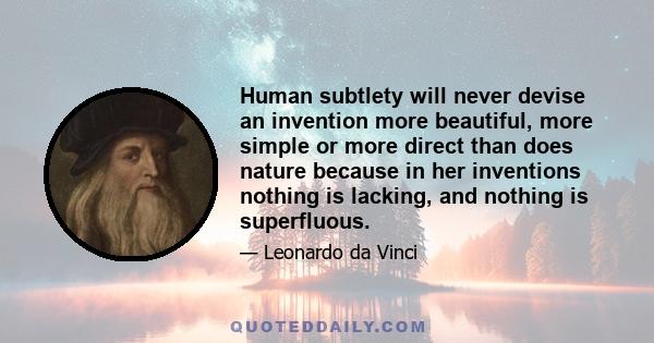 Human subtlety will never devise an invention more beautiful, more simple or more direct than does nature because in her inventions nothing is lacking, and nothing is superfluous.