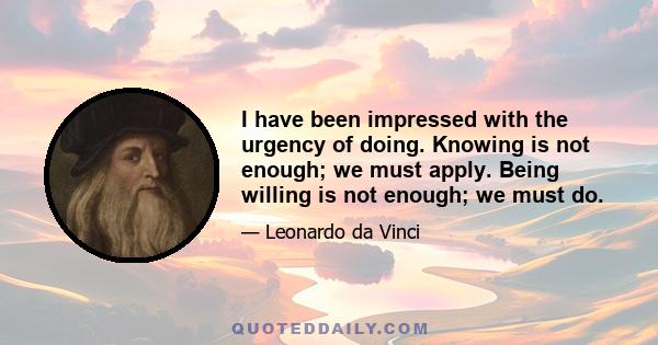 I have been impressed with the urgency of doing. Knowing is not enough; we must apply. Being willing is not enough; we must do.