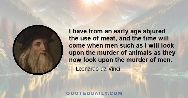 I have from an early age abjured the use of meat, and the time will come when men such as I will look upon the murder of animals as they now look upon the murder of men.