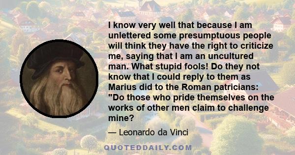 I know very well that because I am unlettered some presumptuous people will think they have the right to criticize me, saying that I am an uncultured man. What stupid fools! Do they not know that I could reply to them