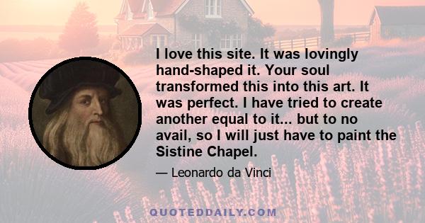 I love this site. It was lovingly hand-shaped it. Your soul transformed this into this art. It was perfect. I have tried to create another equal to it... but to no avail, so I will just have to paint the Sistine Chapel.