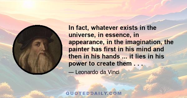 In fact, whatever exists in the universe, in essence, in appearance, in the imagination, the painter has first in his mind and then in his hands ... it lies in his power to create them . . .