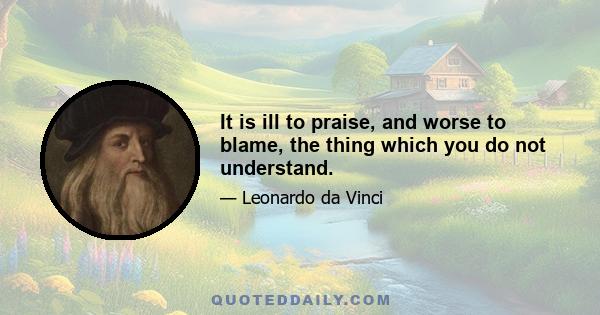 It is ill to praise, and worse to blame, the thing which you do not understand.