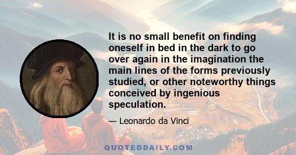 It is no small benefit on finding oneself in bed in the dark to go over again in the imagination the main lines of the forms previously studied, or other noteworthy things conceived by ingenious speculation.