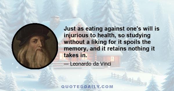 Just as eating against one's will is injurious to health, so studying without a liking for it spoils the memory, and it retains nothing it takes in.