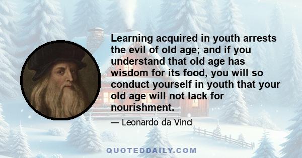 Learning acquired in youth arrests the evil of old age; and if you understand that old age has wisdom for its food, you will so conduct yourself in youth that your old age will not lack for nourishment.