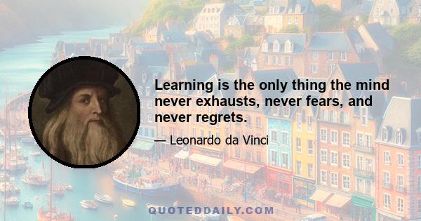 Learning is the only thing the mind never exhausts, never fears, and never regrets.