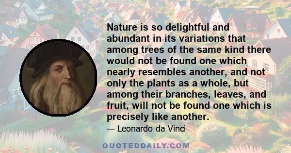 Nature is so delightful and abundant in its variations that among trees of the same kind there would not be found one which nearly resembles another, and not only the plants as a whole, but among their branches, leaves, 