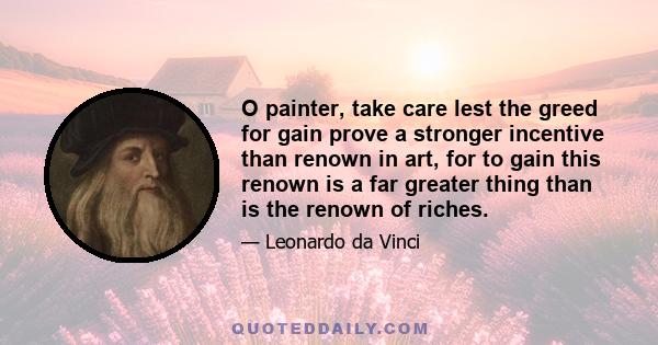 O painter, take care lest the greed for gain prove a stronger incentive than renown in art, for to gain this renown is a far greater thing than is the renown of riches.