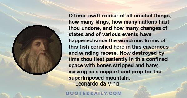 O time, swift robber of all created things, how many kings, how many nations hast thou undone, and how many changes of states and of various events have happened since the wondrous forms of this fish perished here in