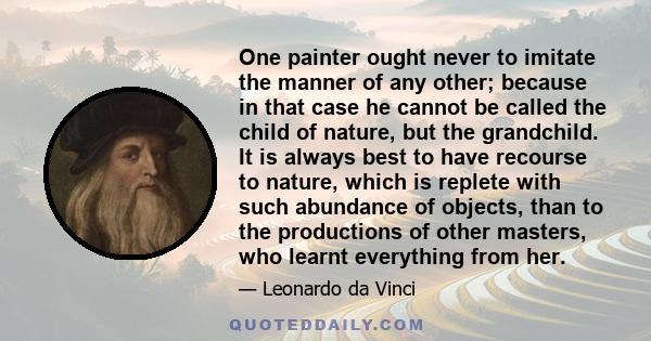 One painter ought never to imitate the manner of any other; because in that case he cannot be called the child of nature, but the grandchild. It is always best to have recourse to nature, which is replete with such