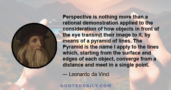 Perspective is nothing more than a rational demonstration applied to the consideration of how objects in front of the eye transmit their image to it, by means of a pyramid of lines. The Pyramid is the name I apply to