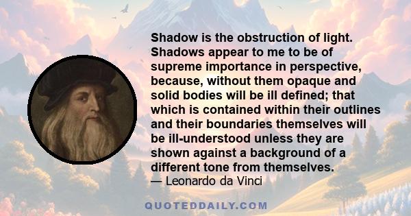 Shadow is the obstruction of light. Shadows appear to me to be of supreme importance in perspective, because, without them opaque and solid bodies will be ill defined; that which is contained within their outlines and