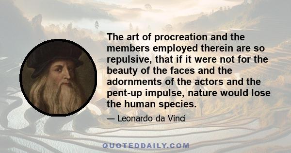 The art of procreation and the members employed therein are so repulsive, that if it were not for the beauty of the faces and the adornments of the actors and the pent-up impulse, nature would lose the human species.