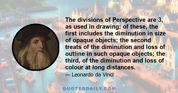 The divisions of Perspective are 3, as used in drawing; of these, the first includes the diminution in size of opaque objects; the second treats of the diminution and loss of outline in such opaque objects; the third,