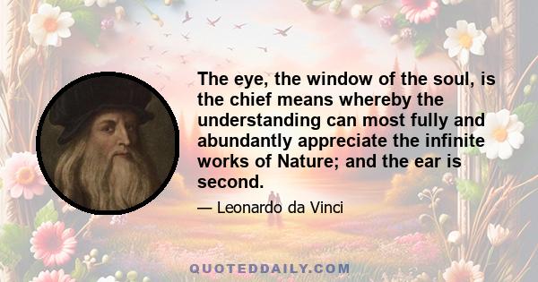 The eye, the window of the soul, is the chief means whereby the understanding can most fully and abundantly appreciate the infinite works of Nature; and the ear is second.