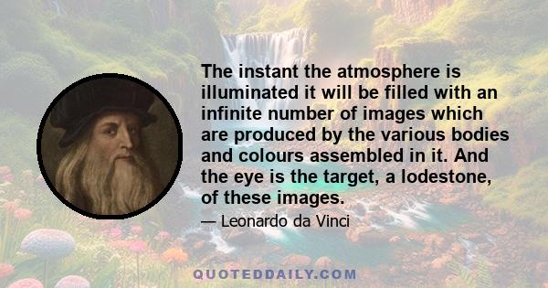 The instant the atmosphere is illuminated it will be filled with an infinite number of images which are produced by the various bodies and colours assembled in it. And the eye is the target, a lodestone, of these images.