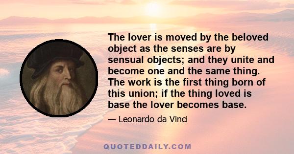 The lover is moved by the beloved object as the senses are by sensual objects; and they unite and become one and the same thing. The work is the first thing born of this union; if the thing loved is base the lover